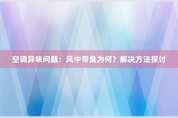 空调异味问题：风中带臭为何？解决方法探讨